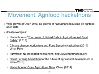 Movement: Agrifood hackathons
‣ With growth of Open Data, so growth of hackathons focussed on agrifood
open data
‣ (Past) examples:
‣ Hackathon on "The power of Linked Data in Agriculture and Food
Safety” (2015)
‣ Climate change, Agriculture and Food Security Hackathon (2014)
Lima, Peru
‣ FarmHack NL (repeated hackathons) http://www.farmhack.nl/en/
‣ Hack4Farming hackathon for the future of agricultural development in
India (2016)
‣ Hackathon for Open Agricultural Data, China (2014)
24
 