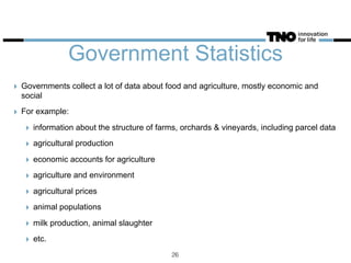 Government Statistics
‣ Governments collect a lot of data about food and agriculture, mostly economic and
social
‣ For example:
‣ information about the structure of farms, orchards & vineyards, including parcel data
‣ agricultural production
‣ economic accounts for agriculture
‣ agriculture and environment
‣ agricultural prices
‣ animal populations
‣ milk production, animal slaughter
‣ etc.
26
 