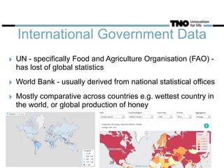 International Government Data
‣ UN - specifically Food and Agriculture Organisation (FAO) -
has lost of global statistics
‣ World Bank - usually derived from national statistical offices
‣ Mostly comparative across countries e.g. wettest country in
the world, or global production of honey
28
 