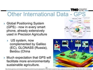 Other International Data - GPS
‣ Global Positioning System
(GPS) - now in every smart
phone, already extensively
used in Precision Agriculture
‣ US system, now
complemented by Galileo
(EC), GLONASS (Russia),
Beidou (China
‣ Much expectation that GPS will
facilitate more environmentally
sustainable agriculture.
http://www.gps4us.com/news/post/Global-positioning-and-geographic-information-systems-help-create-an-environmentally-friendly-farm-20111228.aspx
29
 