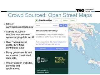 Crowd Sourced: Open Street Maps
‣ https://
www.openstreetmap.org/
‣ Started in 2004 in
reaction to absence of
open mapping data in UK
‣ Over 1M registered
users, 30% have
contributed data
‣ Many governments and
companies contributed
data sets.
‣ Widely used in websites,
services and
applications.
33
 