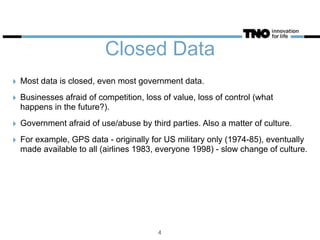 Closed Data
‣ Most data is closed, even most government data.
‣ Businesses afraid of competition, loss of value, loss of control (what
happens in the future?).
‣ Government afraid of use/abuse by third parties. Also a matter of culture.
‣ For example, GPS data - originally for US military only (1974-85), eventually
made available to all (airlines 1983, everyone 1998) - slow change of culture.
4
 
