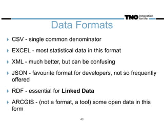 Data Formats
‣ CSV - single common denominator
‣ EXCEL - most statistical data in this format
‣ XML - much better, but can be confusing
‣ JSON - favourite format for developers, not so frequently
offered
‣ RDF - essential for Linked Data
‣ ARCGIS - (not a format, a tool) some open data in this
form
43
 