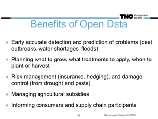 Benefits of Open Data
‣ Early accurate detection and prediction of problems (pest
outbreaks, water shortages, floods)
‣ Planning what to grow, what treatments to apply, when to
plant or harvest
‣ Risk management (insurance, hedging), and damage
control (from drought and pests)
‣ Managing agricultural subsidies
‣ Informing consumers and supply chain participants
Allemang and Teagarden 201646
 