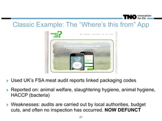 Classic Example: The “Where’s this from” App
‣ Used UK’s FSA meat audit reports linked packaging codes
‣ Reported on: animal welfare, slaughtering hygiene, animal hygiene,
HACCP (bacteria)
‣ Weaknesses: audits are carried out by local authorities, budget
cuts, and often no inspection has occurred. NOW DEFUNCT
47
 