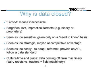 Why is data closed?
‣ “Closed” means inaccessible
‣ Forgotten, lost, impractical formats (e.g. binary or
proprietary)
‣ Seen as too sensitive, given only on a “need to know” basis
‣ Seen as too strategic, maybe of competitive advantage
‣ Seen as too costly - to adapt, reformat, provide an API,
follow a data standard
‣ Culture/time and place: data coming off farm machinery
(dairy robots vs. tractors + field machinery)
5
 
