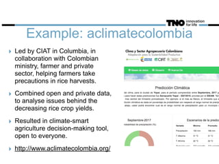 Example: aclimatecolombia
‣ Led by CIAT in Columbia, in
collaboration with Colombian
ministry, farmer and private
sector, helping farmers take
precautions in rice harvests.
‣ Combined open and private data,
to analyse issues behind the
decreasing rice crop yields.
‣ Resulted in climate-smart
agriculture decision-making tool,
open to everyone.
‣ http://www.aclimatecolombia.org/
 