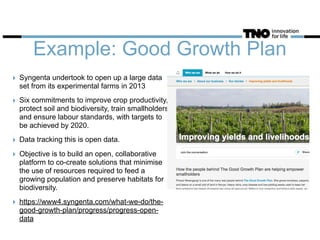 Example: Good Growth Plan
‣ Syngenta undertook to open up a large data
set from its experimental farms in 2013
‣ Six commitments to improve crop productivity,
protect soil and biodiversity, train smallholders
and ensure labour standards, with targets to
be achieved by 2020.
‣ Data tracking this is open data.
‣ Objective is to build an open, collaborative
platform to co-create solutions that minimise
the use of resources required to feed a
growing population and preserve habitats for
biodiversity.
‣ https://www4.syngenta.com/what-we-do/the-
good-growth-plan/progress/progress-open-
data
 