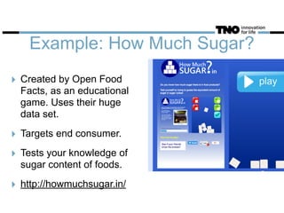 Example: How Much Sugar?
‣ Created by Open Food
Facts, as an educational
game. Uses their huge
data set.
‣ Targets end consumer.
‣ Tests your knowledge of
sugar content of foods.
‣ http://howmuchsugar.in/
 