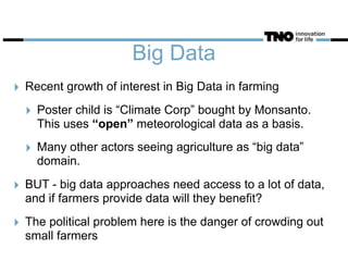 Big Data
‣ Recent growth of interest in Big Data in farming
‣ Poster child is “Climate Corp” bought by Monsanto.
This uses “open” meteorological data as a basis.
‣ Many other actors seeing agriculture as “big data”
domain.
‣ BUT - big data approaches need access to a lot of data,
and if farmers provide data will they benefit?
‣ The political problem here is the danger of crowding out
small farmers
 