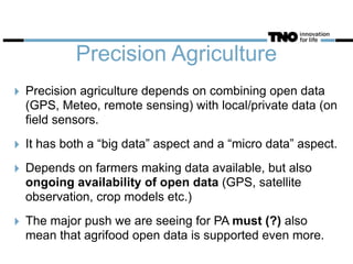 Precision Agriculture
‣ Precision agriculture depends on combining open data
(GPS, Meteo, remote sensing) with local/private data (on
field sensors.
‣ It has both a “big data” aspect and a “micro data” aspect.
‣ Depends on farmers making data available, but also
ongoing availability of open data (GPS, satellite
observation, crop models etc.)
‣ The major push we are seeing for PA must (?) also
mean that agrifood open data is supported even more.
 