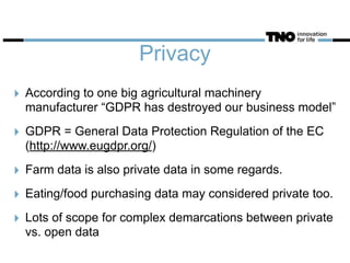 Privacy
‣ According to one big agricultural machinery
manufacturer “GDPR has destroyed our business model”
‣ GDPR = General Data Protection Regulation of the EC
(http://www.eugdpr.org/)
‣ Farm data is also private data in some regards.
‣ Eating/food purchasing data may considered private too.
‣ Lots of scope for complex demarcations between private
vs. open data
 