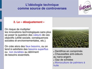 comme source de controverses



       2. Le « désajustement »

On risque de multiplier
les innovations technologiques sans plus
se poser la question des valeurs de ces
objectifs (utilité sociale, conséquences
sociales et environnementales, etc.).

On crée alors des faux besoins, ou on
tend à satisfaire des besoins superflus
ou non durables au détriment                Dentifrice en comprimés
de besoins essentiels.                      Chaussettes anti-odeurs
                                           au nano-argent.
                                            Gaz de schistes
                                            Monoculture de palmiers à
                                           huile
 