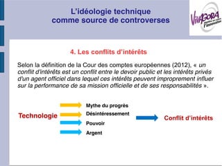 comme source de controverses



                     4
Selon la définition de la Cour des comptes européennes (2012), « un
conflit d'intérêts est un conflit entre le devoir public et les intérêts privés
d'un agent officiel dans lequel ces intérêts peuvent improprement influer
sur la performance de sa mission officielle et de ses responsabilités ».


                           Mythe du progrès
                           Désintéressement
Technologie
                           Pouvoir
                           Argent
 
