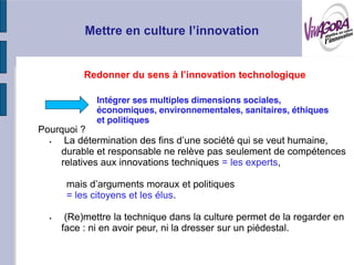 Intégrer ses multiples dimensions sociales,
             économiques, environnementales, sanitaires, éthiques
             et politiques
Pourquoi ?

    durable et responsable ne relève pas seulement de compétences
    relatives aux innovations techniques = les experts,

     mais
     = les citoyens et les élus.

     (Re)mettre la technique dans la culture permet de la regarder en
    face : ni en avoir peur, ni la dresser sur un piédestal.
 