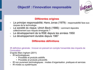 Différentes origines
- Le principe responsabilité, Hans Jonas (1979) : responsabilité face aux
   risques de la technologie
- La société du risque, Ulrich Beck (1986) : comment répondre
   collectivement aux risques émergents ?
- Le développement de la RSE depuis les années 1950
- Le développement durable depuis 1987
                       Différentes définitions



             Ingham (2011)
- IR technologiques
        Procédés et produits additifs
        Procédés et produits préventifs
-
- IR mixtes ou systémiques
 