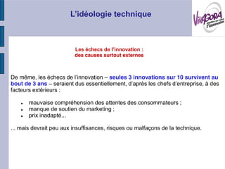:
                         des causes surtout externes



De                                     seules 3 innovations sur 10 survivent au
bout de 3 ans
facteurs extérieurs :

       mauvaise compréhension des attentes des consommateurs ;
       manque de soutien du marketing ;
       prix inadapté...

... mais devrait peu aux insuffisances, risques ou malfaçons de la technique.
 