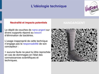 Neutralité et impacts potentiels        NANOARGENT

Le dépôt de couches de nano-argent sur
divers supports répond au besoin
             de bactéries.

       inapproprié de cette technique
             la responsabilité de son
concepteur :

= aucune faute ne peut lui être reprochée
en cas de dommages en l'état des
connaissances scientifiques et
techniques.
 
