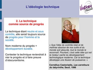 2. La technique
   comme source de progrès

La technique étant neutre et sous
contrôle, elle serait toujours source
de
société.

Nom moderne du progrès =                «
                                        maîtrise absolue de nos outils et du
développement durable.                  monde soit absurde, tout le monde le

Contester la technique reviendrait à    le moteur caché du développement
nier le progrès et à faire preuve       technologique moderne. Car la technique
                                        développe une illusion de puissance. »

                                        Cornélius Castoriadis, Les carrefours
                                        du labyrinthe, Seuil, 1996
 