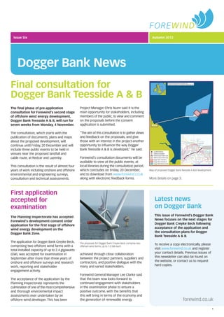Issue Six
Dogger Bank News
Autumn 2013
Final consultation for
Dogger Bank Teesside A & B
The ﬁnal phase of pre-application
consultation for Forewind’s second stage
of offshore wind energy development,
Dogger Bank Teesside A & B, will run for
seven weeks from Monday, 4 November.
The consultation, which starts with the
publication of documents, plans and maps
about the proposed development, will
continue until Friday, 20 December and will
include three public events to be held in
venues near the proposed landfall and
cable route, at Redcar and Lazenby.
This consultation is the result of almost four
years of work including onshore and offshore
environmental and engineering surveys,
consultation and technical assessments.
Project Manager Chris Nunn said it is the
main opportunity for stakeholders, including
members of the public, to view and comment
on the proposals before the consent
application is submitted.
“The aim of this consultation is to gather views
and feedback on the proposals, and give
those with an interest in the project another
opportunity to inﬂuence the way Dogger
Bank Teesside A & B is developed,” he said.
Forewind’s consultation documents will be
available to view at the public events; at
local libraries during the consultation period,
which concludes on Friday, 20 December;
and to download from www.forewind.co.uk
along with electronic feedback forms.
Latest news
on Dogger Bank
This issue of Forewind’s Dogger Bank
News focuses on the next stages for
Dogger Bank Creyke Beck following
acceptance of the application and
the consultation plans for Dogger
Bank Teesside A & B.
To receive a copy electronically, please
visit www.forewind.co.uk and register
your contact details. Previous issues of
this newsletter can also be found on
the website, or contact us to request
hard copies.
forewind.co.uk
1
Map of proposed Dogger Bank Teesside A & B development
The Planning Inspectorate has accepted
Forewind’s development consent order
application for the ﬁrst stage of offshore
wind energy development on the
Dogger Bank Zone.
The application for Dogger Bank Creyke Beck,
comprising two offshore wind farms with a
total installed capacity of up to 2.4 gigawatts
(GW), was accepted for examination in
September after more than three years of
onshore and offshore surveys and research
work, reporting and stakeholder
engagement activity.
The acceptance of the application by the
Planning Inspectorate represents the
culmination of one of the most comprehensive
and thorough environmental impact
assessments ever undertaken by an
offshore wind developer. This has been
achieved through close collaboration
between the project partners, suppliers and
contractors, and positive dialogue with the
many and varied stakeholders.
Forewind General Manager Lee Clarke said
that the team now looks forward to
continued engagement with stakeholders
in the examination phase to ensure a
positive outcome, with the beneﬁts that
this will bring in terms of the economy and
the generation of renewable energy.
More details on page 3.
First application
accepted for
examination
The proposals for Dogger Bank Creyke Beck comprise two
offshore wind farms, up to 1.2 GW each
 
