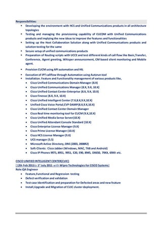 Responsibilities:
 Developing the environment with HCS and Unified Communications products in all architecture
topologies
 Testing and managing the provisioning capability of CUCDM with Unified Communications
products and implying the new ideas to improve the features and functionalities
 Setting up the Host Collaboration Solution along with Unified Communications products and
solution testing for the same
 Secure setup of unified communications products
 Preparation of Routing scripts with UCCE and test different kinds of call flow like Basic,Transfer,
Conference, Agent greeting, Whisper announcement, CM based silent monitoring and Mobile
agent.
 Provision CUCM using API automation and HIL
 Execution of IPT callflow through Automation using Autorun tool
 Installation. Feature and Functionality management of various products like,
 Cisco Unified Communications Domain Manager (8.X)
 Cisco Unified Communications Manager (8.X, 9.X, 10.X)
 Cisco Unified Contact Center Enterprise (8.X, 9.X, 10.X)
 Cisco Finesse (8.X, 9.X, 10.X)
 Cisco Unified Intelligent Center (7.X,8.X,9.X,10.X)
 Unified Cisco Voice Portal,CVP OAMP(8.X,9.X,10.X)
 Cisco Unified Contact Center Domain Manager
 Cisco Real time monitoring tool for CUCM (9.X,10.X)
 Cisco Unified Media Sense Server(10.X)
 Cisco Unified Attendant Console Standard (10.X)
 Cisco Enterprise License Manager (9.X)
 Cisco Prime License Manager (10.X)
 Cisco HCS License Manager (9.X)
 UCS manager (5.5)
 Microsoft Active Directory, DNS (2003, 2008R2)
 Soft-Clients: Cisco Jabber (Windows, MAC, TAB and Android)
 Cisco IP Phones 9971, 8951, 9951, E20, E90, 8945, DX650, 79XX, 69XX etc.
CISCO UNIFIED INTELLIGENT CENTER(CUIC)
[12th Feb 2011to 1st
July 2011 with Wipro Technologies for CISCO Systems]
Role:QA Engineer
 Feature,Functional and Regression testing
 Defect verification and validation
 Test case Identification and preparation for Defected areas and new feature
 Install,Upgrade and Migration of CUIC cluster deployment.
 