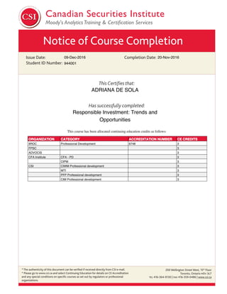 Notice of Course Completion
Issue Date:
Student ID Number:
Completion Date:
This Certiﬁes that:
Has successfully completed:
* The authenticity of this document can be veriﬁed if received directly from CSI e-mail.
* Please go to www.csi.ca and select Continuing Education for details on CE Accreditation
and any special conditions on speciﬁc courses as set out by regulators or professional
organizations.
200 Wellington Street West, 15th
Floor
Toronto, Ontario M5V 3C7
TEL 416-364-9130 | FAX 416-359-0486 | www.csi.ca
09-Dec-2016
Responsible Investment: Trends and
Opportunities
ADRIANA DE SOLA
20-Nov-2016
944001
This course has been allocated continuing education credits as follows:
ORGANIZATION CATEGORY ACCREDITATION NUMBER CE CREDITS
IIROC Professional Development 6748 3
FPSC 3
ADVOCIS 3
CFA Institute CFA - PD 3
CIPM 3
CSI CIWM Professional development 3
MTI 3
PFP Professional development 3
CIM Professional development 3
 