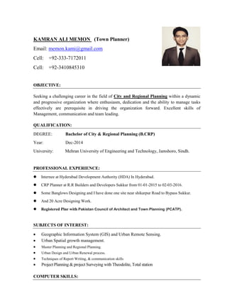 KAMRAN ALI MEMON (Town Planner)
Email: memon.kami@gmail.com
Cell: +92-333-7172011
Cell: +92-3410845310
OBJECTIVE:
Seeking a challenging career in the field of City and Regional Planning within a dynamic
and progressive organization where enthusiasm, dedication and the ability to manage tasks
effectively are prerequisite in driving the organization forward. Excellent skills of
Management, communication and team leading.
QUALIFICATION:
DEGREE: Bachelor of City & Regional Planning (B.CRP)
Year: Dec-2014
University: Mehran University of Engineering and Technology, Jamshoro, Sindh.
PROFESSIONAL EXPERIENCE:
 Internee at Hyderabad Development Authority (HDA) In Hyderabad.
 CRP Planner at R.R Builders and Developers Sukkur from 01-01-2015 to 02-03-2016.
 Some Banglows Designing and I have done one site near shikarpur Road to Bypass Sukkur.
 And 20 Acre Designing Work.
 Registered Plnr with Pakistan Council of Architect and Town Planning (PCATP).
SUBJECTS OF INTEREST:
 Geographic Information System (GIS) and Urban Remote Sensing.
 Urban Spatial growth management.
 Master Planning and Regional Planning.
 Urban Design and Urban Renewal process.
 Techniques of Report Writing, & communication skills
 Project Planning & project Surveying with Theodolite, Total station
COMPUTER SKILLS:
 