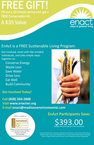 EnAct is a FREE Sustianable Living Program
Get involved, meet with like-minded
individuals, and take simple steps
together to:
	 Conserve Energy
	 Waste Less
	 Save Water
	 Drive Less
	 Eat Well
	 Build Community
Get Involved Today!
Call (608) 204-2888
Visit www.enactwi.org
E-mail enact@madisonenvironmental.com
FREE GIFT!Fill out a 10 minute survey and get a
FREE Conservation Kit.
A $35 Value
EnAct Participants Save:
Madison Environmental Group, Inc
25 N. Pinckney Street, 3rd floor
Madison, WI 53703
608-280-0800
www.madisonenvironmental.com
EnAct is a program of
$393.00Average annual savings per EnAct household
A speacial thanks to our sponsors, Madison Gas and Electric, Dane County Pulblic Works,
Madison Water Utility, City of Madison Metro Transit, Madison Metropolitan Sewerage
District, Organic Valley Family of Farms, City of Fitchburg and Home Savings Bank.
 
