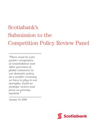 Scotiabank’s
Submission to the
Competition Policy Review Panel
“There must be a far
greater recognition
of consolidation and
other processes of
global commerce in
our domestic policy.
As a smaller economy,
we have to play to our
strengths, build on
strategic sectors and
focus on priority
markets.”
January 10, 2008
 