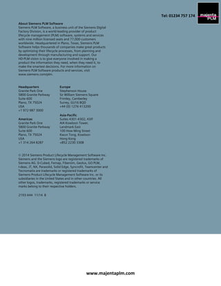 About Siemens PLM Software
Siemens PLM Software, a business unit of the Siemens Digital
Factory Division, is a world-leading provider of product
lifecycle management (PLM) software, systems and services
with nine million licensed seats and 77,000 customers
worldwide. Headquartered in Plano, Texas, Siemens PLM
Software helps thousands of companies make great products
by optimizing their lifecycle processes, from planning and
development through manufacturing and support. Our
HD-PLM vision is to give everyone involved in making a
product the information they need, when they need it, to
make the smartest decisions. For more information on
Siemens PLM Software products and services, visit
www.siemens.com/plm.
Headquarters
Granite Park One
5800 Granite Parkway
Suite 600
Plano, TX 75024
USA
+1 972 987 3000
Americas
Granite Park One
5800 Granite Parkway
Suite 600
Plano, TX 75024
USA
+1 314 264 8287
Europe
Stephenson House
Sir William Siemens Square
Frimley, Camberley
Surrey, GU16 8QD
+44 (0) 1276 413200
Asia-Pacific
Suites 4301-4302, 43/F
AIA Kowloon Tower,
Landmark East
100 How Ming Street
Kwun Tong, Kowloon
Hong Kong
+852 2230 3308
© 2014 Siemens Product Lifecycle Management Software Inc.
Siemens and the Siemens logo are registered trademarks of
Siemens AG. D-Cubed, Femap, Fibersim, Geolus, GO PLM,
I-deas, JT, NX, Parasolid, Solid Edge, Syncrofit, Teamcenter and
Tecnomatix are trademarks or registered trademarks of
Siemens Product Lifecycle Management Software Inc. or its
subsidiaries in the United States and in other countries. All
other logos, trademarks, registered trademarks or service
marks belong to their respective holders.
2193-X44 11/14 B
www.majentaplm.com
Tel: 01234 757 174
 