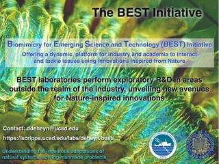 The BEST Initiative
Biomimicry for Emerging Science and Technology (BEST) Initiative
Offering a dynamic platform for industry and academia to interact
and tackle issues using innovations inspired from Nature
BEST laboratories perform exploratory R&D in areas
outside the realm of the industry, unveiling new avenues
for Nature-inspired innovations
Understanding the ingenious adaptations of
natural systems, solving manmade problems
Contact: ddeheyn@ucsd.edu
https://scripps.ucsd.edu/labs/deheyn/best/
 