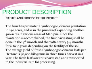 PRODUCT DESCRIPTION
NATURE AND PROCESS OF THE PROJECT
The firm has promoted Cymbopogon citratus plantation
in 250 acres, and is in the process of expanding another
500 acres in various areas of Manipur. Once the
plantation is accomplished, the first harvesting shall be
done in the 4th month and thereafter every 3-4 months
for 6 to 10 years depending on the fertility of the soil.
The average yield of fresh Cymbopogon citratus leafs per
Hectare is 48,000 kilograms in three times harvest in a
year. The fresh leafs are thus harvested and transported
to the industrial site for processing.
 