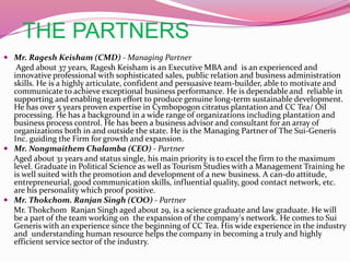 THE PARTNERS
 Mr. Ragesh Keisham (CMD) - Managing Partner
Aged about 37 years, Ragesh Keisham is an Executive MBA and is an experienced and
innovative professional with sophisticated sales, public relation and business administration
skills. He is a highly articulate, confident and persuasive team-builder, able to motivate and
communicate to achieve exceptional business performance. He is dependable and reliable in
supporting and enabling team effort to produce genuine long-term sustainable development.
He has over 5 years proven expertise in Cymbopogon citratus plantation and CC Tea/ Oil
processing. He has a background in a wide range of organizations including plantation and
business process control. He has been a business advisor and consultant for an array of
organizations both in and outside the state. He is the Managing Partner of The Sui-Generis
Inc. guiding the Firm for growth and expansion.
 Mr. Nongmaithem Chalamba (CEO) - Partner
Aged about 31 years and status single, his main priority is to excel the firm to the maximum
level. Graduate in Political Science as well as Tourism Studies with a Management Training he
is well suited with the promotion and development of a new business. A can-do attitude,
entrepreneurial, good communication skills, influential quality, good contact network, etc.
are his personality which proof positive.
 Mr. Thokchom. Ranjan Singh (COO) - Partner
Mr. Thokchom Ranjan Singh aged about 29, is a science graduate and law graduate. He will
be a part of the team working on the expansion of the company's network. He comes to Sui
Generis with an experience since the beginning of CC Tea. His wide experience in the industry
and understanding human resource helps the company in becoming a truly and highly
efficient service sector of the industry.
 