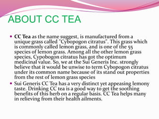 ABOUT CC TEA
 CC Tea as the name suggest, is manufactured from a
unique grass called "Cybopogon citratus". This grass which
is commonly called lemon grass, and is one of the 55
species of lemon grass. Among all the other lemon grass
species, Cypobogon citratus has got the optimum
medicinal value. So, we at the Sui Generis Inc. strongly
believe that it would be unwise to term Cybopogon citratus
under its common name because of its stand out properties
from the rest of lemon grass species
 Sui Generis CC Tea has a very distinct yet appeasing lemony
taste. Drinking CC tea is a good way to get the soothing
benefits of this herb on a regular basis. CC Tea helps many
in relieving from their health ailments.
 