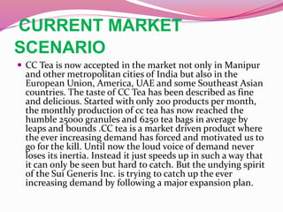 CURRENT MARKET
SCENARIO
 CC Tea is now accepted in the market not only in Manipur
and other metropolitan cities of India but also in the
European Union, America, UAE and some Southeast Asian
countries. The taste of CC Tea has been described as fine
and delicious. Started with only 200 products per month,
the monthly production of cc tea has now reached the
humble 25000 granules and 6250 tea bags in average by
leaps and bounds .CC tea is a market driven product where
the ever increasing demand has forced and motivated us to
go for the kill. Until now the loud voice of demand never
loses its inertia. Instead it just speeds up in such a way that
it can only be seen but hard to catch. But the undying spirit
of the Sui Generis Inc. is trying to catch up the ever
increasing demand by following a major expansion plan.
 