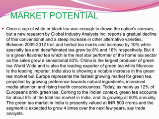 MARKET POTENTIAL
 Once a cup of white or black tea was enough to drown the nation's sorrows,
but a new research by Global Industry Analysts Inc. reports a gradual decline
of this conventional and a steep increase in other alternative varieties.
Between 2009-2012 fruit and herbal tea marks and increase by 10% while
specialty tea and decaffeinated tea grew by 8% and 16% respectively. But it
is a green flavored tea which is the real star performer of the home tea sector
as the sales grew a sensational 83%. China is the largest producer of green
tea World Wide and is also the leading exporter of green tea while Morocco
is the leading importer. India also is showing a notable increase in the green
tea market but Europe represents the fastest growing market for green tea,
propelled by growing preference towards natural ingredients, increased
media attention and rising health consciousness. Today, as many as 12% of
Europeans drink green tea. Coming to the Indian context, green tea accounts
for about 5% of the total tea market in India, and its growing at 50% annually.
The green tea market in India is presently valued at INR 500 crores and the
segment is expected to grow 4 times over the next few years, say trade
analysts.
 