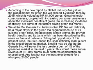  According to the new report by Global Industry Analyst Inc.,
the global market for green tea will exceed 1.2 million tons by
2015, which is valued at INR 84,000 crores. Growing health
consciousness, coupled with increasing consumer awareness
about the medicinal benefits of green tea, increasing incidence
of obesity, are some of the factors driving green tea market.
 We at the Sui Generis Inc. believes that CC Tea will definitely
be a major player in the green tea segment because of its
sublime green color, the appeasing lemon aroma, the proven
health benefits and its taste which has been described by the
users as fine and delicious. Taking full opportunity of this
present trend, the Sui Generis Inc. shall definitely mark a dent
in the global green tea market. Small it may be but the Sui
Generis Inc. will never the less create a dent of 1% of the
green tea market in the next 5 years. This would mean annual
revenue of INR 840 crores 1600 hectares of plantation on
unused land. And last but not the least employment for a
whopping 21000 people.
 