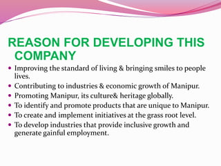 REASON FOR DEVELOPING THIS
COMPANY
 Improving the standard of living & bringing smiles to people
lives.
 Contributing to industries & economic growth of Manipur.
 Promoting Manipur, its culture& heritage globally.
 To identify and promote products that are unique to Manipur.
 To create and implement initiatives at the grass root level.
 To develop industries that provide inclusive growth and
generate gainful employment.
 