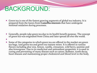 BACKGROUND:
 Green tea is one of the fastest growing segments of global tea industry. It is
prepared from the leaves from Camellia sinensis that have undergone
minimal oxidation during processes.
 Generally, people take green tea due to its health benefit purpose. The concept
of green tea was originated from China and later spread all over the world.

 Some of the categories in which green tea are offered in the market are green
tea bags, iced green tea and green tea instant mixes. It is offered in various
flavors including aloe vera, lemon, vanilla, cinnamon, wild berry, jasmine and
also lemongrass. Due to its medicinal and antioxidant properties, it is used in
curing and preventing of many disease such as cancer, diabetes, tooth decay,
heart disease and maintaining proper cholesterol and blood level in the body.
 