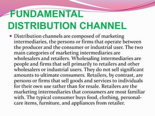 FUNDAMENTAL
DISTRIBUTION CHANNEL
 Distribution channels are composed of marketing
intermediaries, the persons or firms that operate between
the producer and the consumer or industrial user. The two
main categories of marketing intermediaries are
wholesalers and retailers. Wholesaling intermediaries are
people and firms that sell primarily to retailers and other
wholesalers or industrial users. They do not sell significant
amounts to ultimate consumers. Retailers, by contrast, are
persons or firms that sell goods and services to individuals
for their own use rather than for resale. Retailers are the
marketing intermediaries that consumers are most familiar
with. The typical consumer buys food, clothing, personal-
care items, furniture, and appliances from retailer.
 