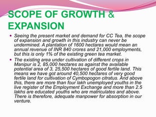 SCOPE OF GROWTH &
EXPANSION
 Seeing the present market and demand for CC Tea, the scope
of expansion and growth in this industry can never be
undermined. A plantation of 1600 hectares would mean an
annual revenue of INR 840 crores and 21,000 employments,
but this is only 1% of the existing green tea market.
 The existing area under cultivation of different crops in
Manipur is 2, 85,000 hectares as against the available
potential area of 3, 25,500 hectares of good fertile land. This
means we have got around 40,500 hectares of very good
fertile land for cultivation of Cymbopogon citratus. And above
this, there are more than four lakh unemployed youths in the
live register of the Employment Exchange and more than 2.5
lakhs are educated youths who are matriculates and above.
There is therefore, adequate manpower for absorption in our
venture.
 
