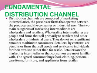 FUNDAMENTAL
DISTRIBUTION CHANNEL Distribution channels are composed of marketing
intermediaries, the persons or firms that operate between
the producer and the consumer or industrial user. The two
main categories of marketing intermediaries are
wholesalers and retailers. Wholesaling intermediaries are
people and firms that sell primarily to retailers and other
wholesalers or industrial users. They do not sell significant
amounts to ultimate consumers. Retailers, by contrast, are
persons or firms that sell goods and services to individuals
for their own use rather than for resale. Retailers are the
marketing intermediaries that consumers are most familiar
with. The typical consumer buys food, clothing, personal-
care items, furniture, and appliances from retailer.
 