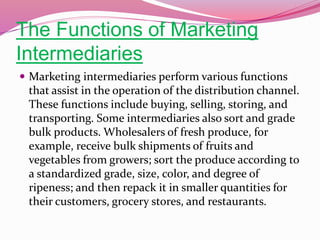 The Functions of Marketing
Intermediaries
 Marketing intermediaries perform various functions
that assist in the operation of the distribution channel.
These functions include buying, selling, storing, and
transporting. Some intermediaries also sort and grade
bulk products. Wholesalers of fresh produce, for
example, receive bulk shipments of fruits and
vegetables from growers; sort the produce according to
a standardized grade, size, color, and degree of
ripeness; and then repack it in smaller quantities for
their customers, grocery stores, and restaurants.
 