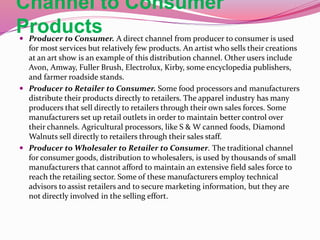 Channel to Consumer
Products Producer to Consumer. A direct channel from producer to consumer is used
for most services but relatively few products. An artist who sells their creations
at an art show is an example of this distribution channel. Other users include
Avon, Amway, Fuller Brush, Electrolux, Kirby, some encyclopedia publishers,
and farmer roadside stands.
 Producer to Retailer to Consumer. Some food processors and manufacturers
distribute their products directly to retailers. The apparel industry has many
producers that sell directly to retailers through their own sales forces. Some
manufacturers set up retail outlets in order to maintain better control over
their channels. Agricultural processors, like S & W canned foods, Diamond
Walnuts sell directly to retailers through their sales staff.
 Producer to Wholesaler to Retailer to Consumer. The traditional channel
for consumer goods, distribution to wholesalers, is used by thousands of small
manufacturers that cannot afford to maintain an extensive field sales force to
reach the retailing sector. Some of these manufacturers employ technical
advisors to assist retailers and to secure marketing information, but they are
not directly involved in the selling effort.
 