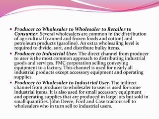  Producer to Wholesaler to Wholesaler to Retailer to
Consumer. Several wholesalers are common in the distribution
of agricultural (canned and frozen foods and cotton) and
petroleum products (gasoline). An extra wholesaling level is
required to divide, sort, and distribute bulky items.
 Producer to Industrial User. The direct channel from producer
to user is the most common approach to distributing industrial
goods and services. FMC corporation selling conveying
equipment to a factory. This channel is used for nearly all
industrial products except accessory equipment and operating
supplies.
 Producer to Wholesaler to Industrial User. The indirect
channel from producer to wholesaler to user is used for some
industrial items. It is also used for small accessory equipment
and operating supplies that are produced in large lots but sold in
small quantities. John Deere, Ford and Case tractors sell to
wholesalers who in turn sell to industrial users.
 