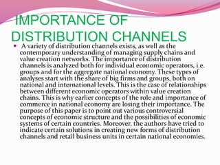 IMPORTANCE OF
DISTRIBUTION CHANNELS A variety of distribution channels exists, as well as the
contemporary understanding of managing supply chains and
value creation networks. The importance of distribution
channels is analyzed both for individual economic operators, i.e.
groups and for the aggregate national economy. These types of
analyses start with the share of big firms and groups, both on
national and international levels. This is the case of relationships
between different economic operators within value creation
chains. This is why earlier concepts of the role and importance of
commerce in national economy are losing their importance. The
purpose of this paper is to point out various controversial
concepts of economic structure and the possibilities of economic
systems of certain countries. Moreover, the authors have tried to
indicate certain solutions in creating new forms of distribution
channels and retail business units in certain national economies.
 