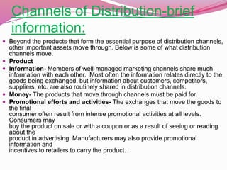 Channels of Distribution-brief
information:
 Beyond the products that form the essential purpose of distribution channels,
other important assets move through. Below is some of what distribution
channels move.
 Product
 Information- Members of well-managed marketing channels share much
information with each other. Most often the information relates directly to the
goods being exchanged, but information about customers, competitors,
suppliers, etc. are also routinely shared in distribution channels.
 Money- The products that move through channels must be paid for.
 Promotional efforts and activities- The exchanges that move the goods to
the final
consumer often result from intense promotional activities at all levels.
Consumers may
buy the product on sale or with a coupon or as a result of seeing or reading
about the
product in advertising. Manufacturers may also provide promotional
information and
incentives to retailers to carry the product.
 