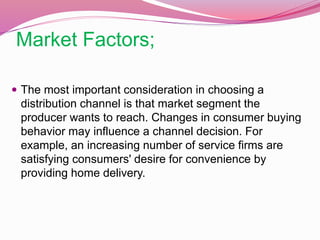 Market Factors;
 The most important consideration in choosing a
distribution channel is that market segment the
producer wants to reach. Changes in consumer buying
behavior may influence a channel decision. For
example, an increasing number of service firms are
satisfying consumers' desire for convenience by
providing home delivery.
 