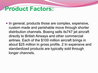 Product Factors:
 In general, products those are complex, expensive,
custom made and perishable move through shorter
distribution channels. Boeing sells its747 jet aircraft
directly to British Airways and other commercial
airlines. Each of the $100 million aircraft brings in
about $25 million in gross profits. 2 In expensive and
standardized products are typically sold through
longer channels.
 
