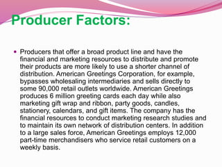 Producer Factors:
 Producers that offer a broad product line and have the
financial and marketing resources to distribute and promote
their products are more likely to use a shorter channel of
distribution. American Greetings Corporation, for example,
bypasses wholesaling intermediaries and sells directly to
some 90,000 retail outlets worldwide. American Greetings
produces 6 million greeting cards each day while also
marketing gift wrap and ribbon, party goods, candles,
stationery, calendars, and gift items. The company has the
financial resources to conduct marketing research studies and
to maintain its own network of distribution centers. In addition
to a large sales force, American Greetings employs 12,000
part-time merchandisers who service retail customers on a
weekly basis.
 